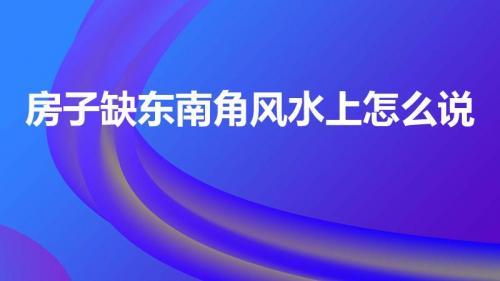 房子缺东南角风水上怎么说（该如何化解）