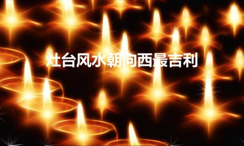 灶台风水朝向西最吉利（灶台风水朝向西好吗）